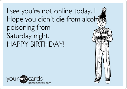 I see you're not online today. IHope you didn't die from alcoholpoisoning fromSaturday night.HAPPY BIRTHDAY!
