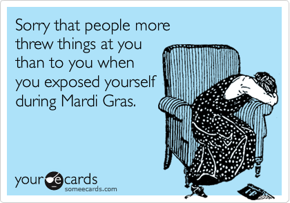 Sorry that people more 
threw things at you 
than to you when
you exposed yourself 
during Mardi Gras.
