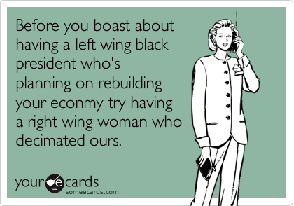 Before you boast abouthaving a left wing blackpresident who'splanning on rebuildingyour econmy try havinga right wing woman whodecimated ours.