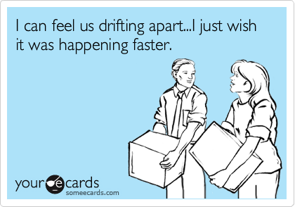 I can feel us drifting apart...I just wish it was happening faster.