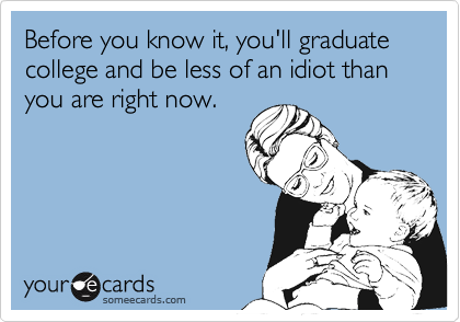 Before you know it, you'll graduate college and be less of an idiot than you are right now.