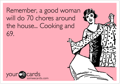 Remember, a good woman
will do 70 chores around
the house... Cooking and
69.