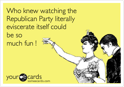Who knew watching the  Republican Party literally  
eviscerate itself could
be so
much fun ! 
