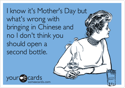 I know it's Mother's Day butwhat's wrong withbringing in Chinese andno I don't think youshould open asecond bottle.