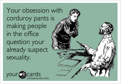 Your obsession withcorduroy pants ismaking peoplein the officequestion youralready suspectsexuality.