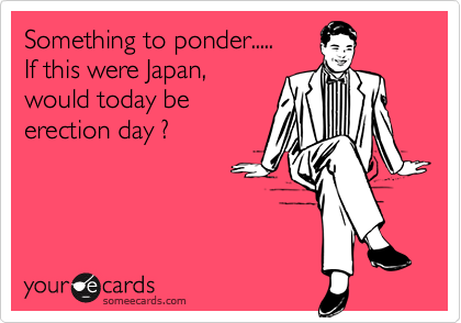 Something to ponder.....If this were Japan,would today beerection day ?