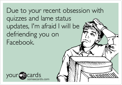 Due to your recent obsession with quizzes and lame status
updates, I'm afraid I will be
defriending you on
Facebook.
