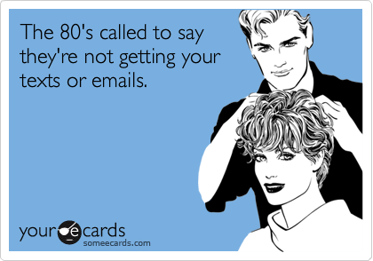 The 80's called to say
they're not getting your
texts or emails.