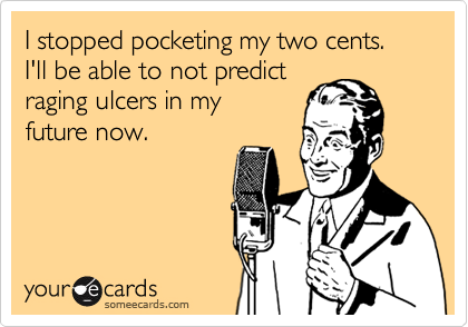 I stopped pocketing my two cents.
I'll be able to not predict
raging ulcers in my
future now.