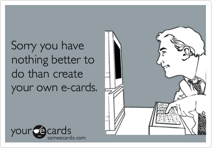 

Sorry you have 
nothing better to 
do than create
your own e-cards.