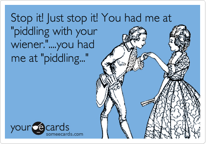 Stop it! Just stop it! You had me at
"piddling with your
wiener."....you had
me at "piddling..."