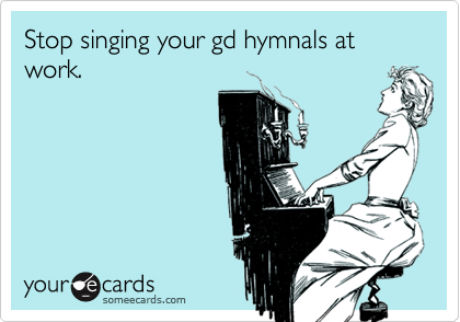 Stop singing your gd hymnals at work.