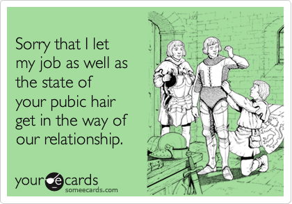 
Sorry that I let
my job as well as 
the state of
your pubic hair
get in the way of
our relationship.