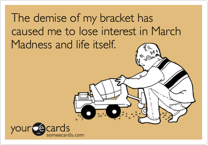 The demise of my bracket has caused me to lose interest in March Madness and life itself.