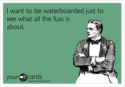 I want to be waterboarded just to see what all the fuss is
about.