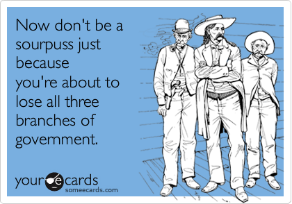 Now don't be a 
sourpuss just
because
you're about to
lose all three
branches of
government.