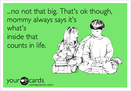 ...no not that big. That's ok though, mommy always says it's
what's
inside that
counts in life.