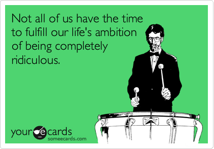 Not all of us have the time
to fulfill our life's ambition
of being completely
ridiculous.