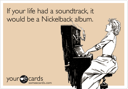 If your life had a soundtrack, it would be a Nickelback album.  