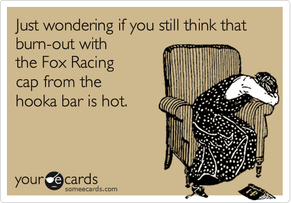 Just wondering if you still think that burn-out with
the Fox Racing
cap from the
hooka bar is hot.