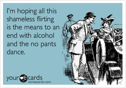 I'm hoping all this
shameless flirting
is the means to an
end with alcohol 
and the no pants
dance.
 