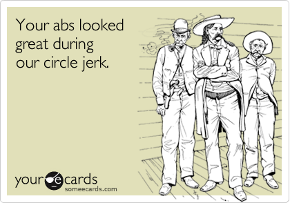 Your abs looked
great during
our circle jerk.