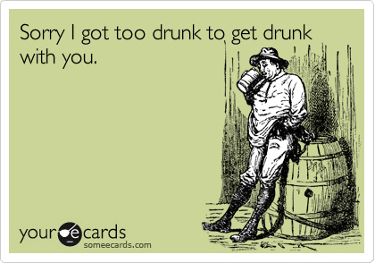 Sorry I got too drunk to get drunk with you.  