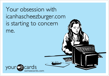 Your obsession with icanhascheezburger.com
is starting to concern
me.