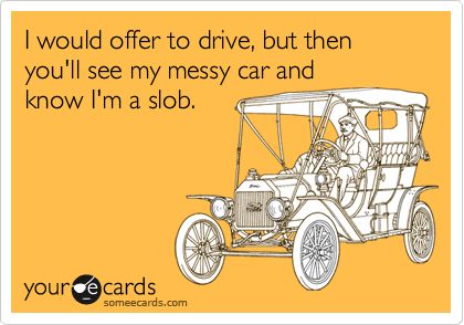 I would offer to drive, but then you'll see my messy car andknow I'm a slob.