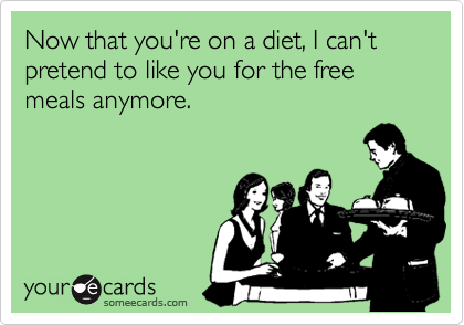 Now that you're on a diet, I can't pretend to like you for the free meals anymore.