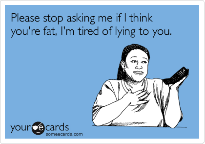 Please stop asking me if I think you're fat, I'm tired of lying to you.