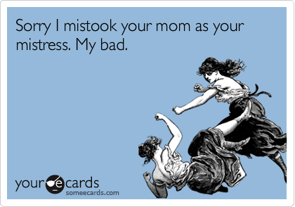 Sorry I mistook your mom as your mistress. My bad.