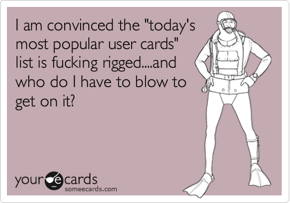 I am convinced the "today'smost popular user cards"list is fucking rigged....andwho do I have to blow toget on it?