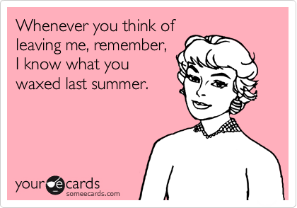 Whenever you think of
leaving me, remember,
I know what you
waxed last summer.