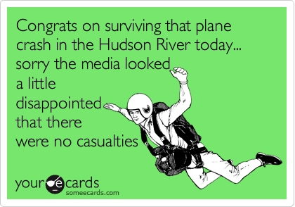 Congrats on surviving that plane crash in the Hudson River today...sorry the media looked a littledisappointedthat therewere no casualties