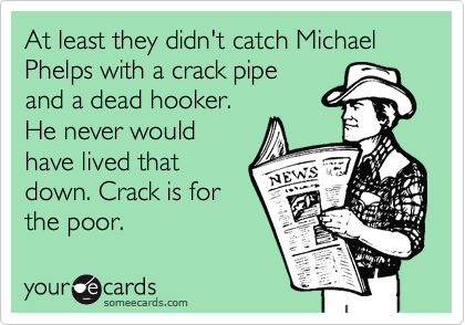 At least they didn't catch Michael Phelps with a crack pipe 
and a dead hooker. 
He never would
have lived that
down. Crack is for
the poor.