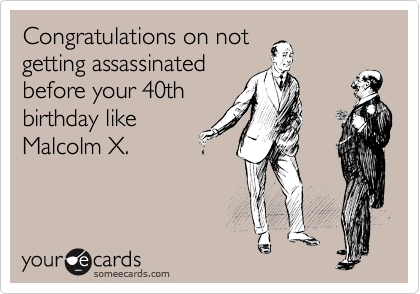 Congratulations on not
getting assassinated
before your 40th
birthday like
Malcolm X.