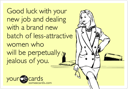 Good luck with your
new job and dealing
with a brand new
batch of less-attractive
women who
will be perpetually
jealous of you.