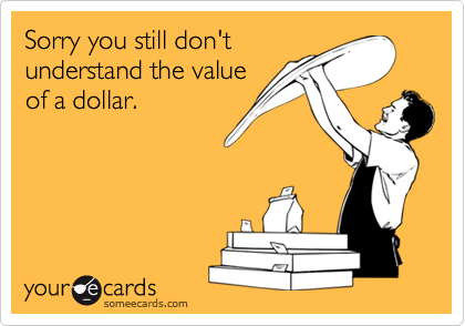 Sorry you still don'tunderstand the valueof a dollar.