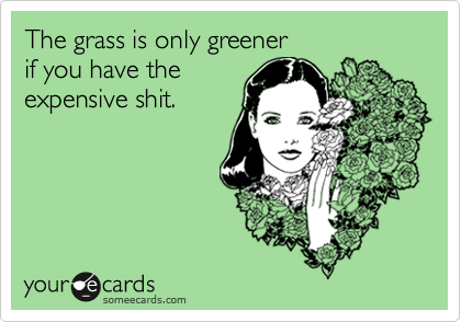 The grass is only greener 
if you have the
expensive shit.