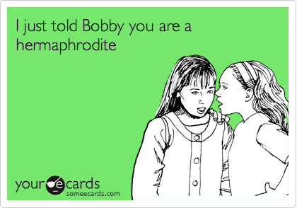 I just told Bobby you are a hermaphrodite