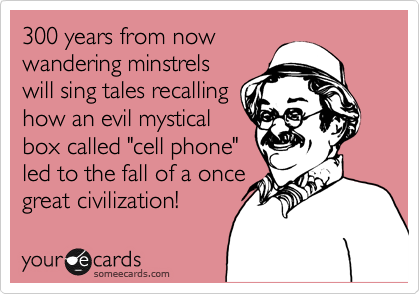 300 years from now  
wandering minstrels
will sing tales recalling
how an evil mystical 
box called "cell phone"
led to the fall of a once
great civilization! 