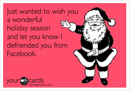 Just wanted to wish you
a wonderful
holiday season
and let you know I
defriended you from
Facebook.