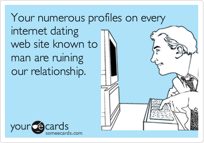 Your numerous profiles on every internet dating
web site known to
man are ruining
our relationship.