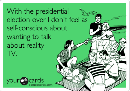 With the presidential
election over I don't feel as
self-conscious about
wanting to talk
about reality
TV.