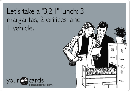 Let's take a "3,2,1" lunch: 3 margaritas, 2 orifices, and1 vehicle.