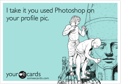 I take it you used Photoshop on your profile pic.