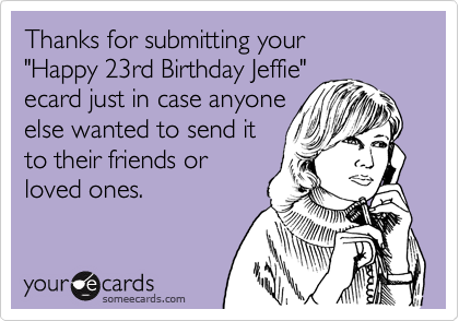 Thanks for submitting your
"Happy 23rd Birthday Jeffie"
ecard just in case anyone
else wanted to send it
to their friends or
loved ones.