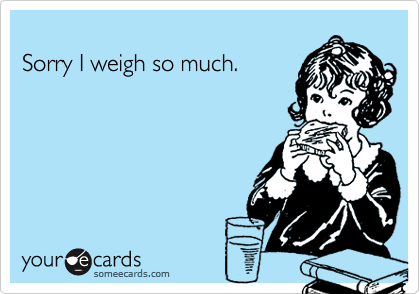 
Sorry I weigh so much.