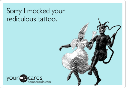 Sorry I mocked your 
rediculous tattoo.